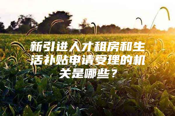 新引进人才租房和生活补贴申请受理的机关是哪些？