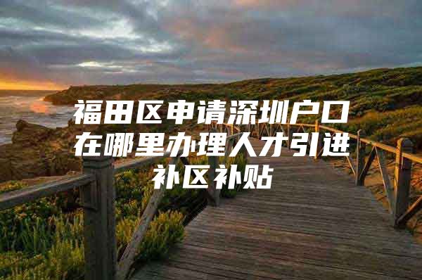 福田区申请深圳户口在哪里办理人才引进补区补贴