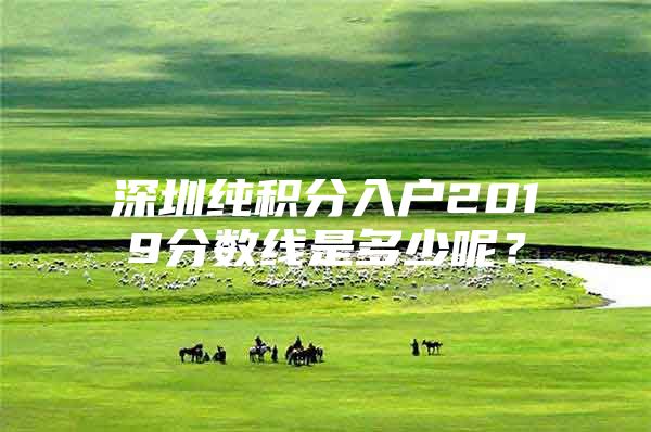 深圳纯积分入户2019分数线是多少呢？