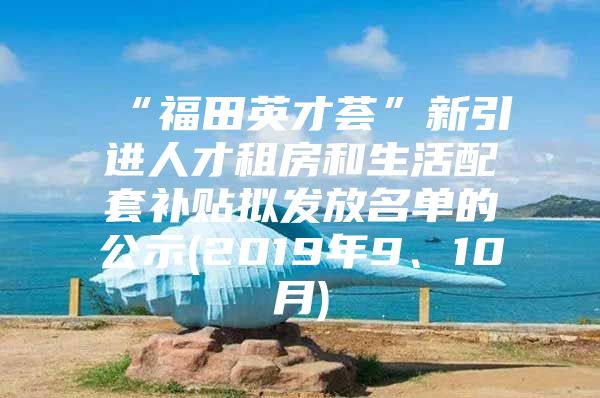 “福田英才荟”新引进人才租房和生活配套补贴拟发放名单的公示(2019年9、10月)