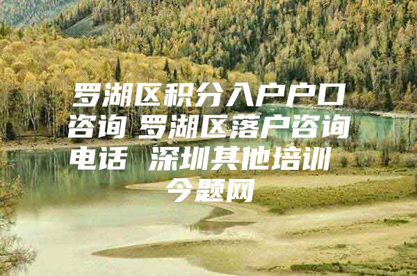 罗湖区积分入户户口咨询　罗湖区落户咨询电话 深圳其他培训 今题网