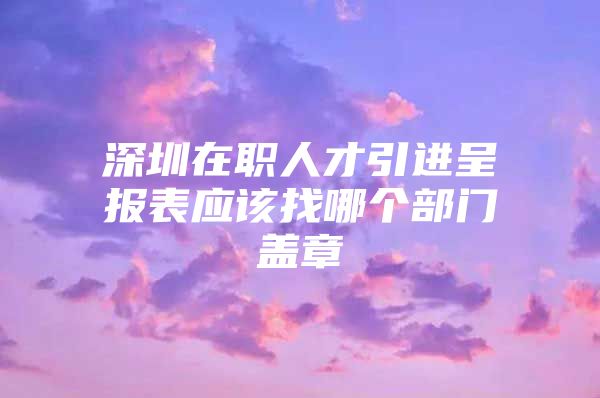 深圳在职人才引进呈报表应该找哪个部门盖章