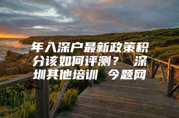年入深户最新政策积分该如何评测？ 深圳其他培训 今题网