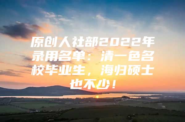原创人社部2022年录用名单：清一色名校毕业生，海归硕士也不少！