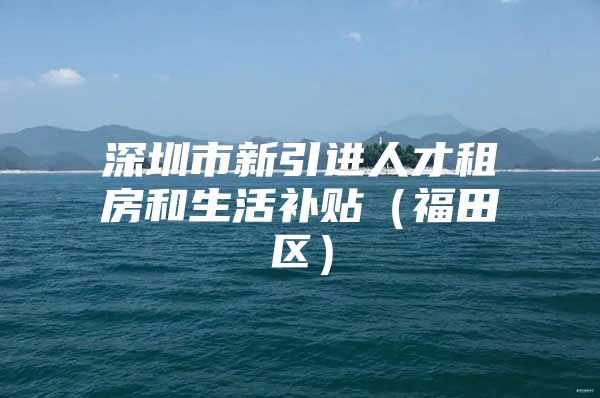 深圳市新引进人才租房和生活补贴（福田区）