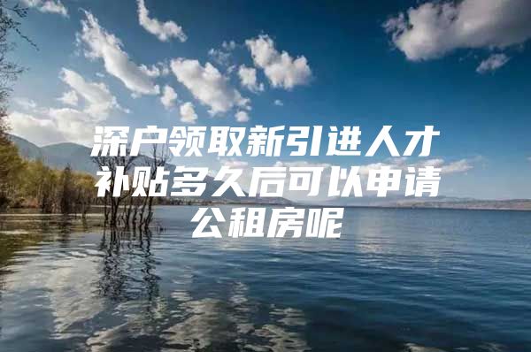 深户领取新引进人才补贴多久后可以申请公租房呢