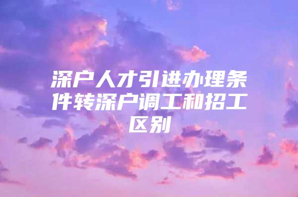 深户人才引进办理条件转深户调工和招工区别