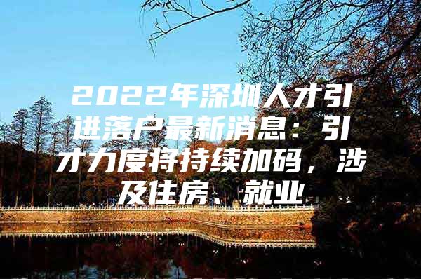 2022年深圳人才引进落户最新消息：引才力度将持续加码，涉及住房、就业