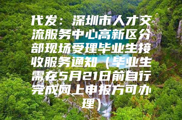 代发：深圳市人才交流服务中心高新区分部现场受理毕业生接收服务通知（毕业生需在5月21日前自行完成网上申报方可办理）