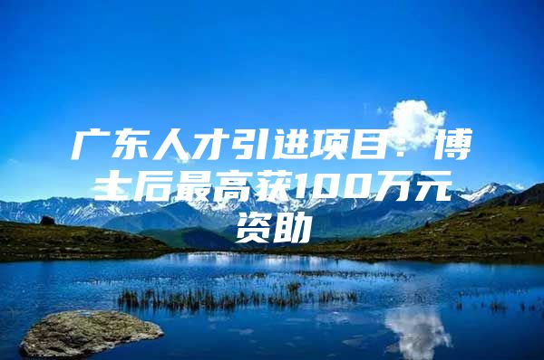 广东人才引进项目：博士后最高获100万元资助