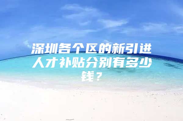 深圳各个区的新引进人才补贴分别有多少钱？