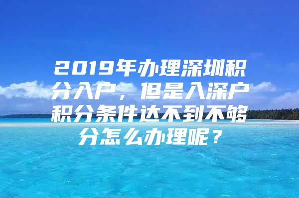 2019年办理深圳积分入户，但是入深户积分条件达不到不够分怎么办理呢？