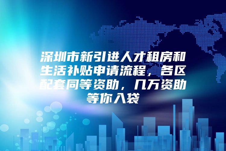 深圳市新引进人才租房和生活补贴申请流程，各区配套同等资助，几万资助等你入袋