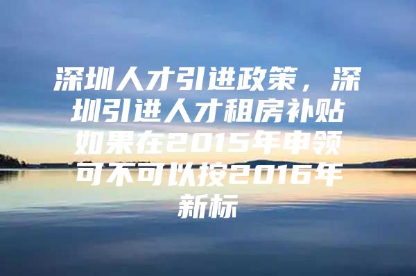 深圳人才引进政策，深圳引进人才租房补贴如果在2015年申领可不可以按2016年新标