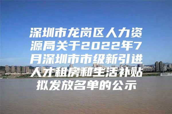 深圳市龙岗区人力资源局关于2022年7月深圳市市级新引进人才租房和生活补贴拟发放名单的公示