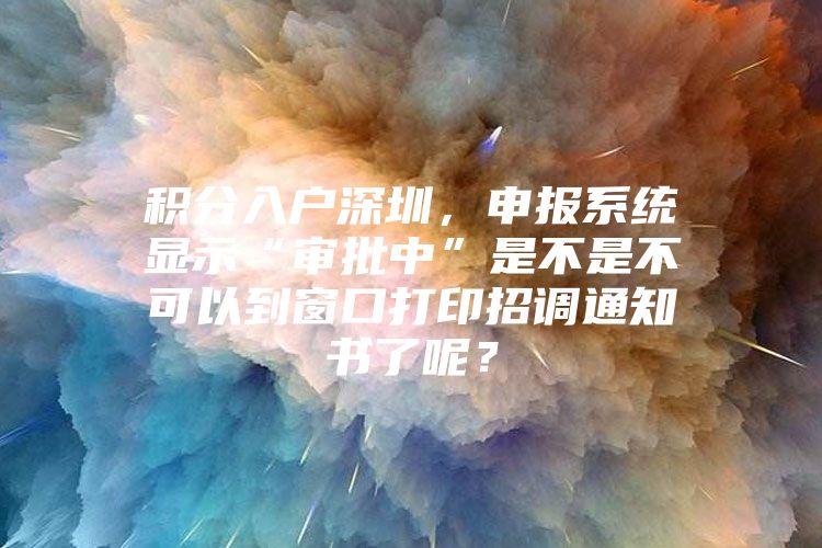 积分入户深圳，申报系统显示“审批中”是不是不可以到窗口打印招调通知书了呢？
