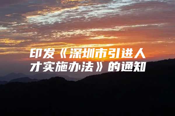 印发《深圳市引进人才实施办法》的通知