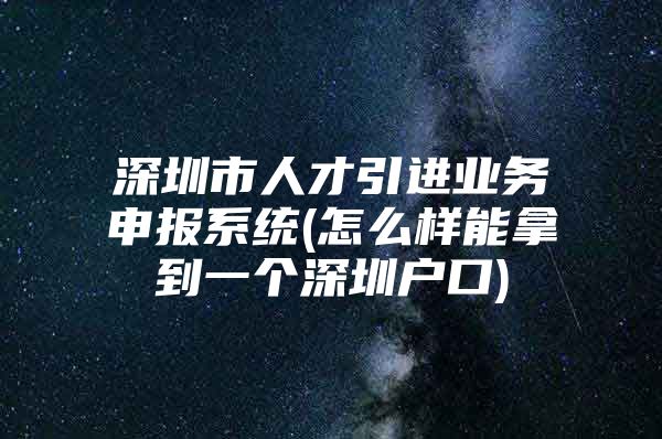 深圳市人才引进业务申报系统(怎么样能拿到一个深圳户口)