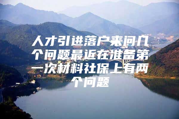 人才引进落户来问几个问题最近在准备第一次材料社保上有两个问题