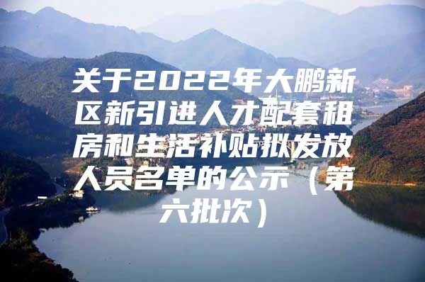 关于2022年大鹏新区新引进人才配套租房和生活补贴拟发放人员名单的公示（第六批次）