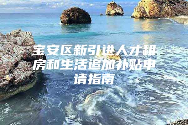 宝安区新引进人才租房和生活追加补贴申请指南