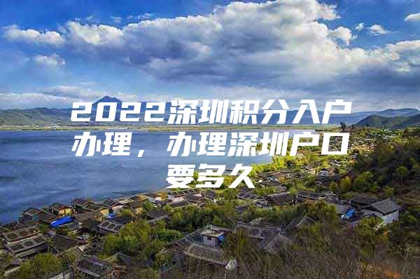 2022深圳积分入户办理，办理深圳户口要多久