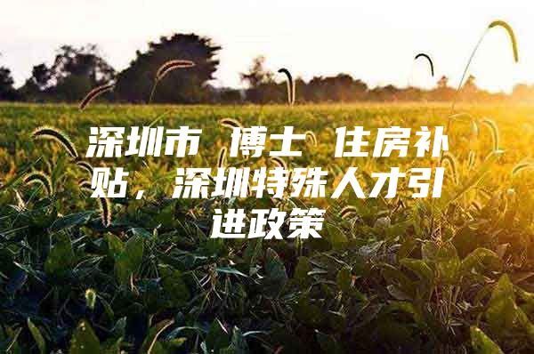 深圳市 博士 住房补贴，深圳特殊人才引进政策