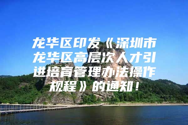 龙华区印发《深圳市龙华区高层次人才引进培育管理办法操作规程》的通知！