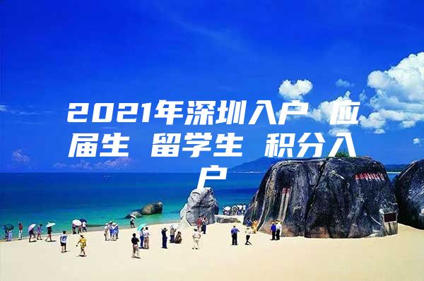 2021年深圳入户 应届生 留学生 积分入户