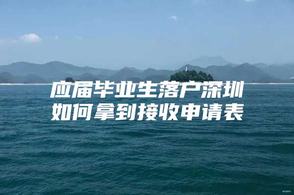 应届毕业生落户深圳如何拿到接收申请表