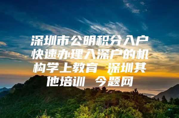 深圳市公明积分入户快速办理入深户的机构学上教育 深圳其他培训 今题网