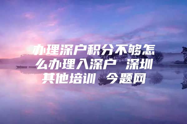办理深户积分不够怎么办理入深户 深圳其他培训 今题网
