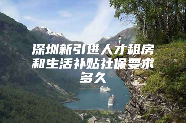 深圳新引进人才租房和生活补贴社保要求多久