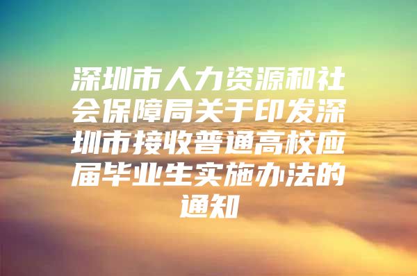 深圳市人力资源和社会保障局关于印发深圳市接收普通高校应届毕业生实施办法的通知