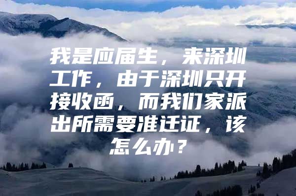 我是应届生，来深圳工作，由于深圳只开接收函，而我们家派出所需要准迁证，该怎么办？