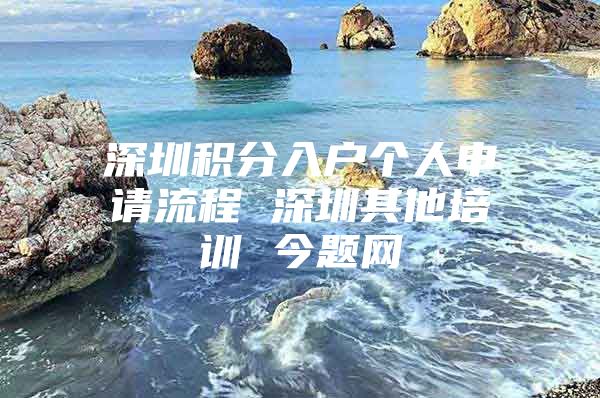 深圳积分入户个人申请流程 深圳其他培训 今题网