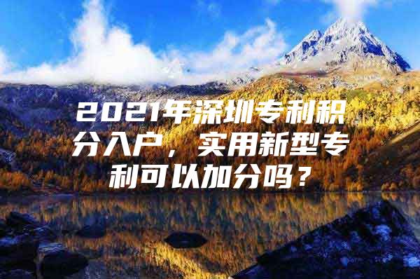 2021年深圳专利积分入户，实用新型专利可以加分吗？