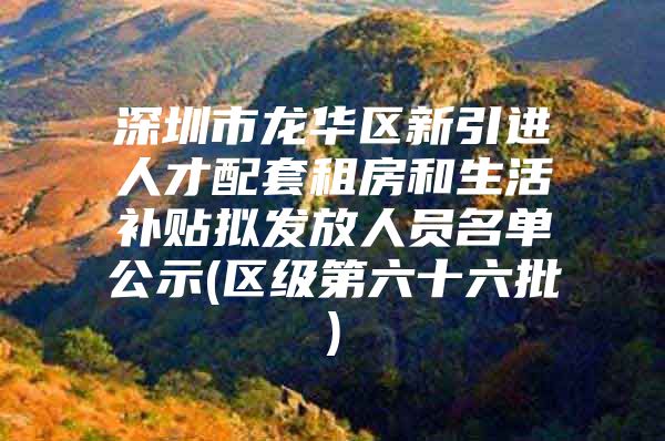 深圳市龙华区新引进人才配套租房和生活补贴拟发放人员名单公示(区级第六十六批)