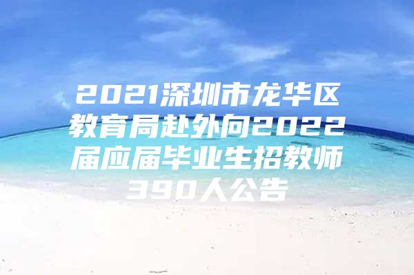 2021深圳市龙华区教育局赴外向2022届应届毕业生招教师390人公告