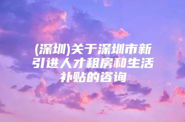 (深圳)关于深圳市新引进人才租房和生活补贴的咨询