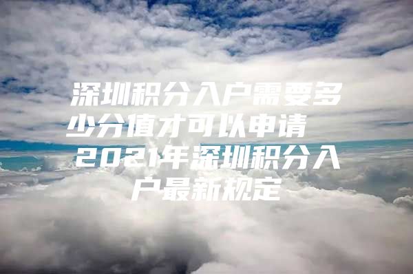 深圳积分入户需要多少分值才可以申请  2021年深圳积分入户最新规定