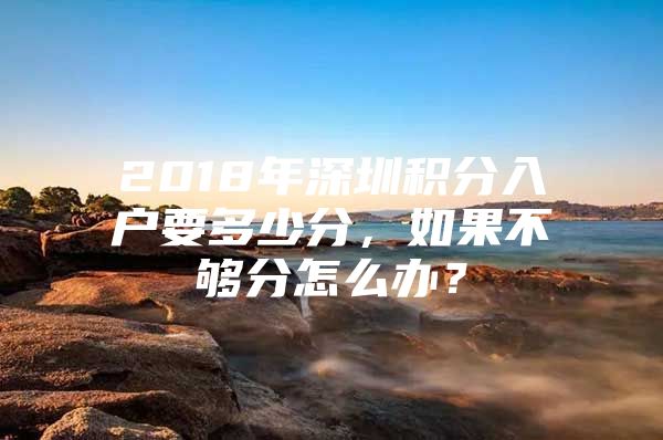 2018年深圳积分入户要多少分，如果不够分怎么办？