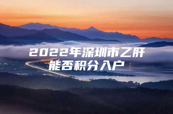 2022年深圳市乙肝能否积分入户