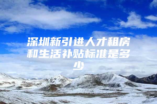 深圳新引进人才租房和生活补贴标准是多少