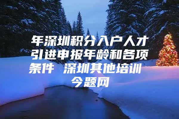 年深圳积分入户人才引进申报年龄和各项条件 深圳其他培训 今题网