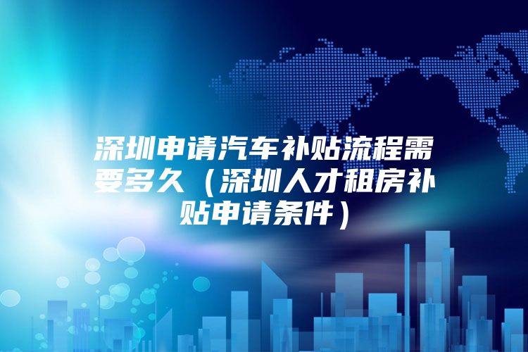 深圳申请汽车补贴流程需要多久（深圳人才租房补贴申请条件）