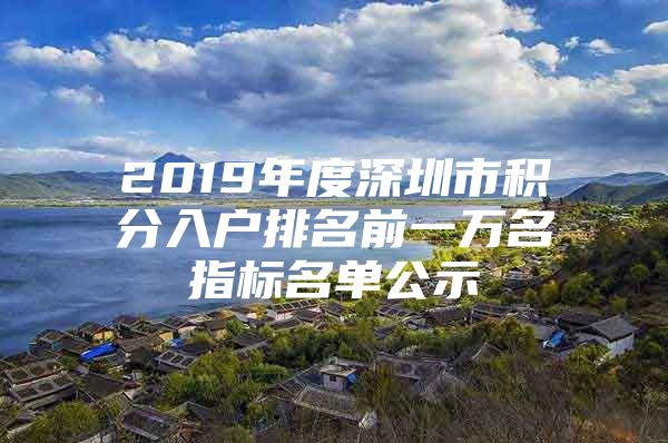 2019年度深圳市积分入户排名前一万名指标名单公示