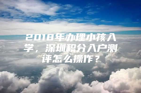 2018年办理小孩入学，深圳积分入户测评怎么操作？