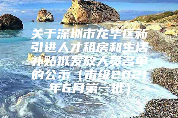 关于深圳市龙华区新引进人才租房和生活补贴拟发放人员名单的公示（市级2021年6月第一批）