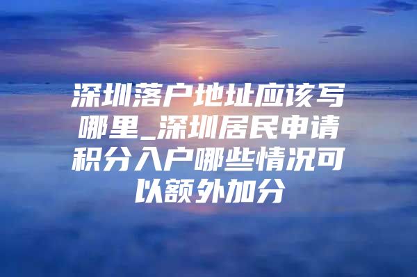 深圳落户地址应该写哪里_深圳居民申请积分入户哪些情况可以额外加分